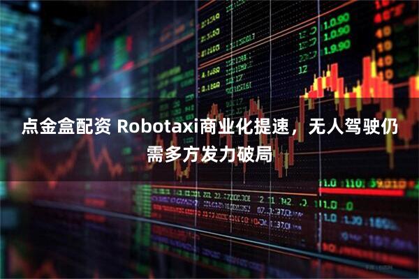 点金盒配资 Robotaxi商业化提速，无人驾驶仍需多方发力破局