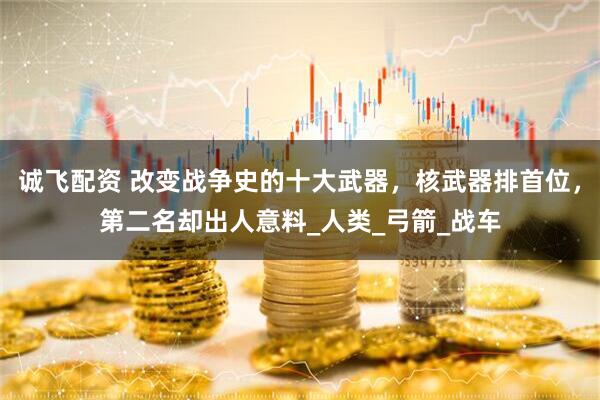 诚飞配资 改变战争史的十大武器，核武器排首位，第二名却出人意料_人类_弓箭_战车
