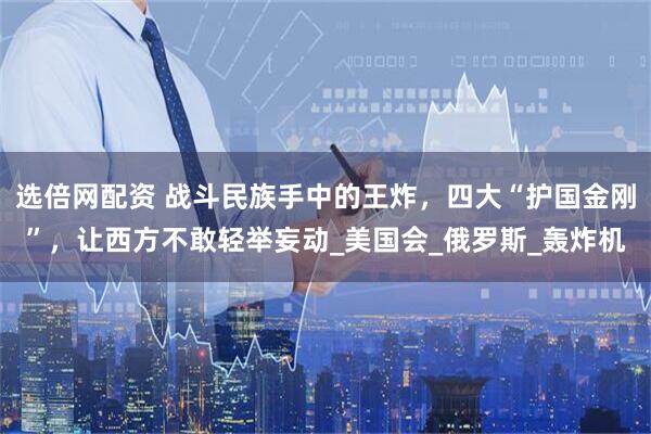 选倍网配资 战斗民族手中的王炸，四大“护国金刚”，让西方不敢轻举妄动_美国会_俄罗斯_轰炸机