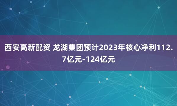 西安高新配资 龙湖集团预计2023年核心净利112.7亿元-124亿元