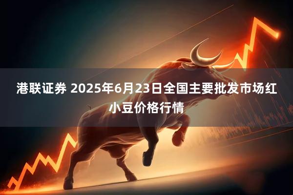 港联证券 2025年6月23日全国主要批发市场红小豆价格行情