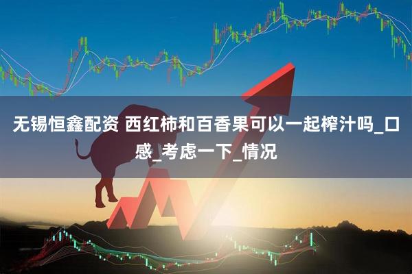 无锡恒鑫配资 西红柿和百香果可以一起榨汁吗_口感_考虑一下_情况