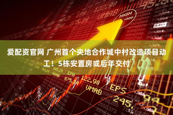 爱配资官网 广州首个央地合作城中村改造项目动工！5栋安置房或后年交付