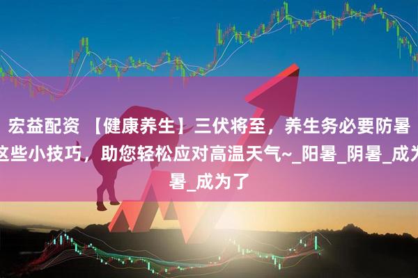 宏益配资 【健康养生】三伏将至，养生务必要防暑！这些小技巧，助您轻松应对高温天气~_阳暑_阴暑_成为了