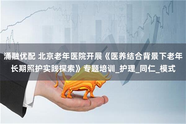 涌融优配 北京老年医院开展《医养结合背景下老年长期照护实践探索》专题培训_护理_同仁_模式