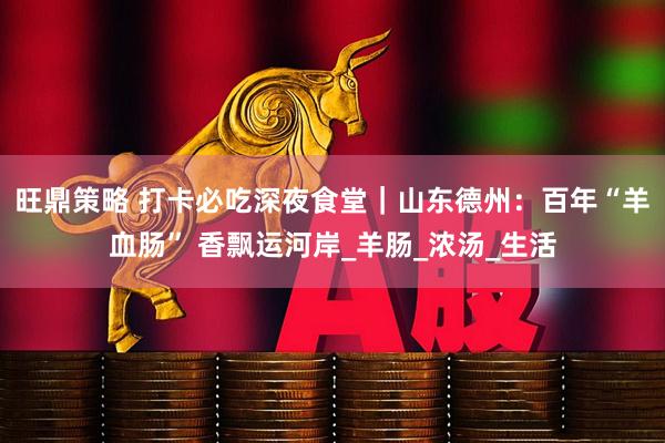 旺鼎策略 打卡必吃深夜食堂｜山东德州：百年“羊血肠” 香飘运河岸_羊肠_浓汤_生活