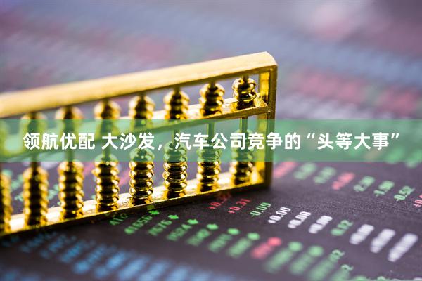 领航优配 大沙发，汽车公司竞争的“头等大事”