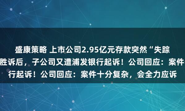 盛康策略 上市公司2.95亿元存款突然“失踪”，法院终审判决公司胜诉后，子公司又遭浦发银行起诉！公司回应：案件十分复杂，会全力应诉