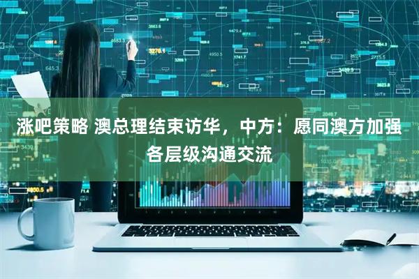 涨吧策略 澳总理结束访华，中方：愿同澳方加强各层级沟通交流