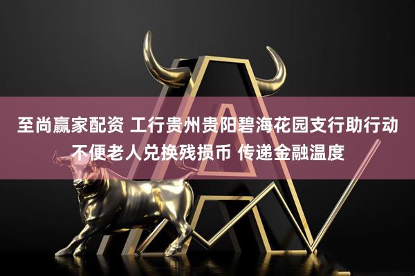 至尚赢家配资 工行贵州贵阳碧海花园支行助行动不便老人兑换残损币 传递金融温度