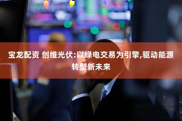 宝龙配资 创维光伏:以绿电交易为引擎,驱动能源转型新未来