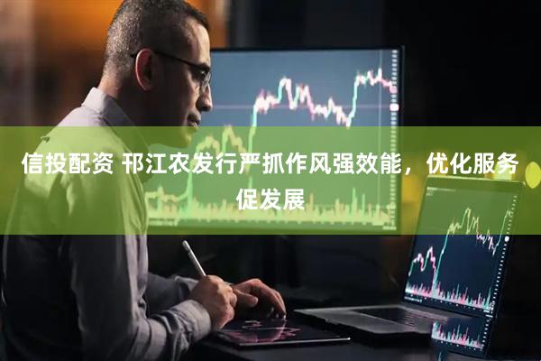 信投配资 邗江农发行严抓作风强效能，优化服务促发展