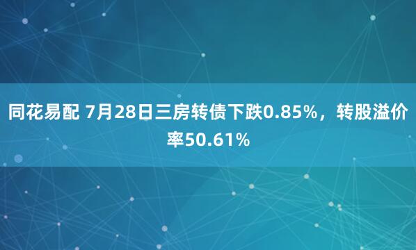 同花易配 7月28日三房转债下跌0.85%，转股溢价率50.61%