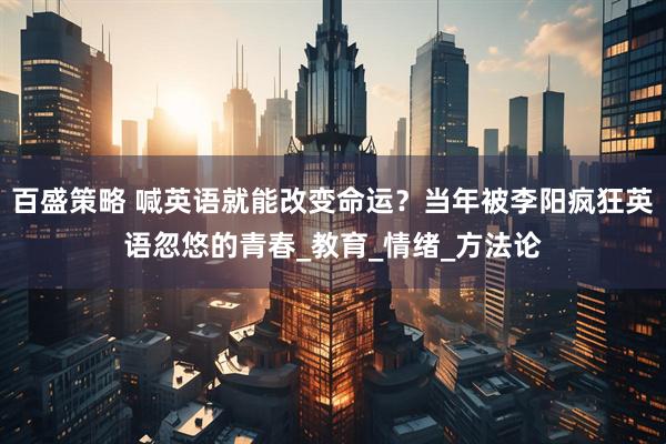 百盛策略 喊英语就能改变命运？当年被李阳疯狂英语忽悠的青春_教育_情绪_方法论