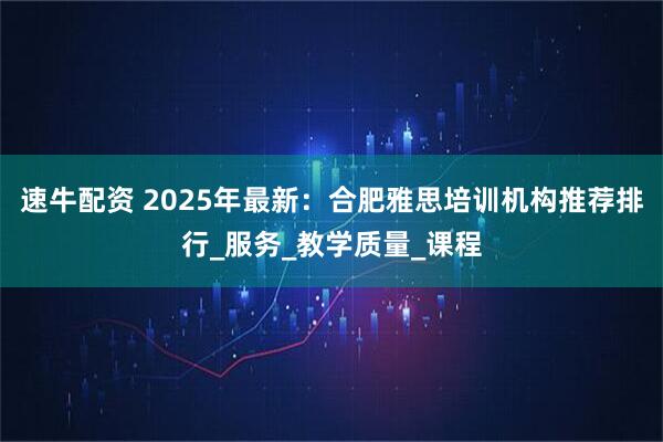 速牛配资 2025年最新：合肥雅思培训机构推荐排行_服务_教学质量_课程
