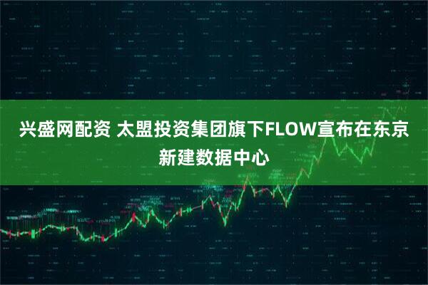 兴盛网配资 太盟投资集团旗下FLOW宣布在东京新建数据中心