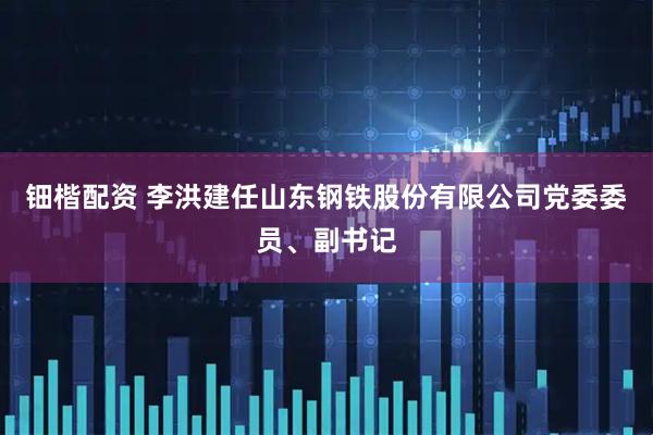 钿楷配资 李洪建任山东钢铁股份有限公司党委委员、副书记