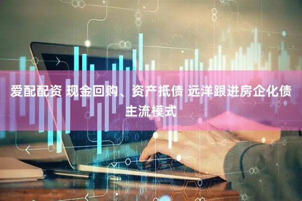 爱配配资 现金回购、资产抵债 远洋跟进房企化债主流模式