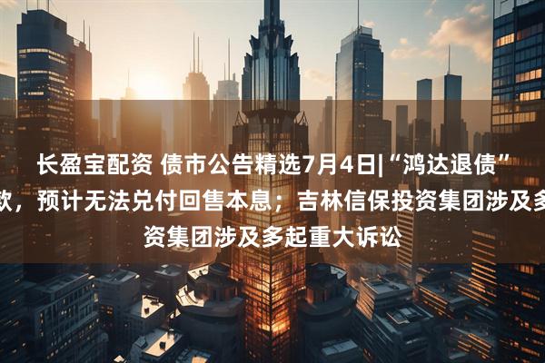 长盈宝配资 债市公告精选7月4日|“鸿达退债”触发回售条款，预计无法兑付回售本息；吉林信保投资集团涉及多起重大诉讼